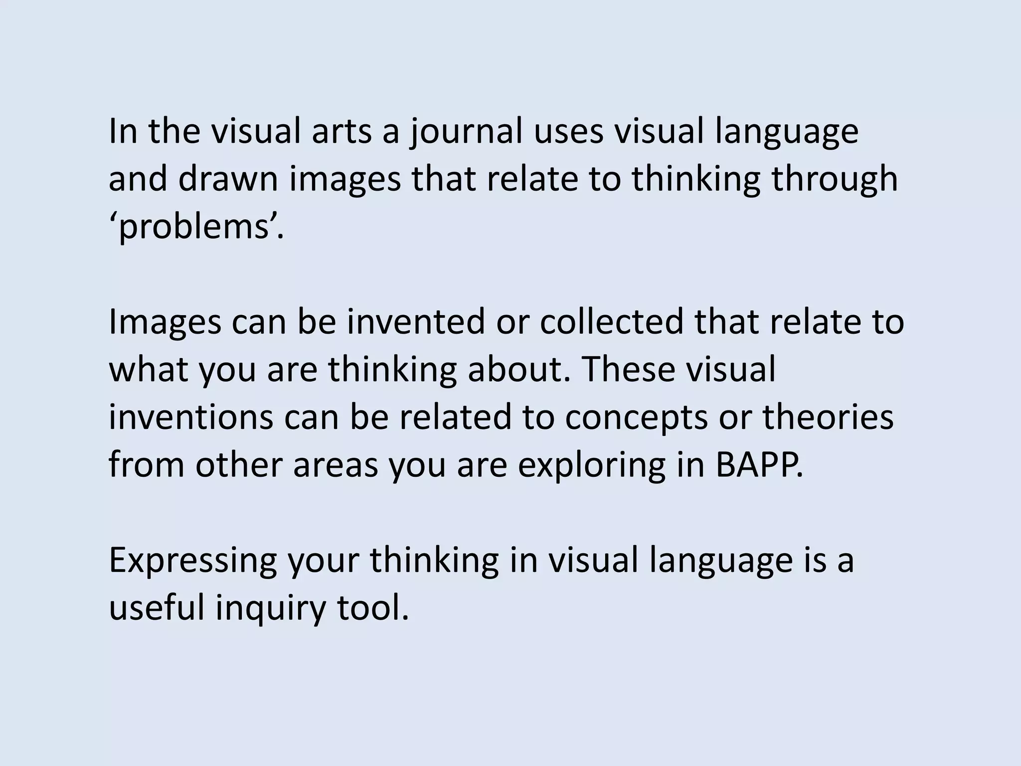 In the visual arts a journal uses visual language
and drawn images that relate to thinking through
‘problems’.
Images can be invented or collected that relate to
what you are thinking about. These visual
inventions can be related to concepts or theories
from other areas you are exploring in BAPP.
Expressing your thinking in visual language is a
useful inquiry tool.
 