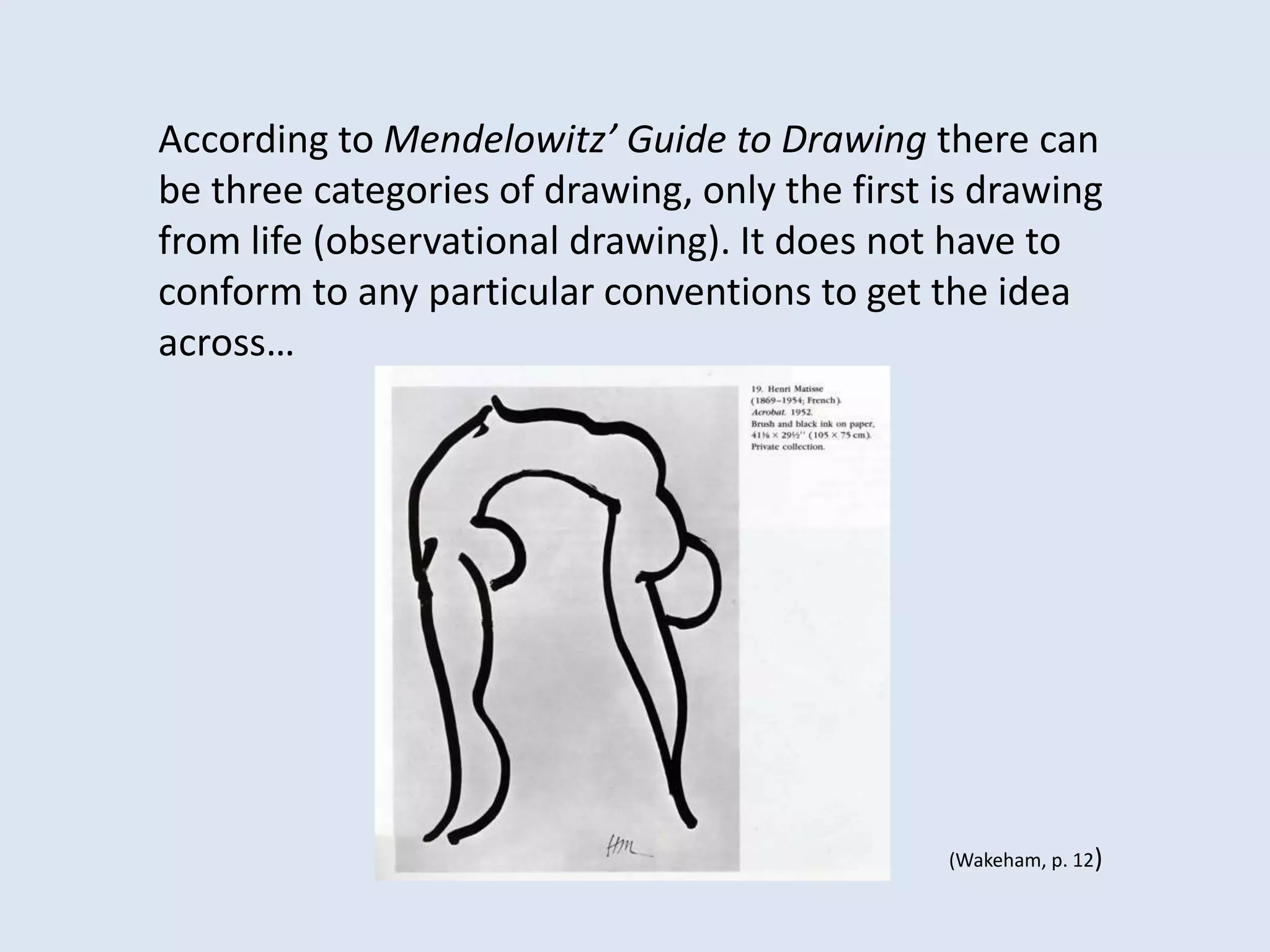 According to Mendelowitz’ Guide to Drawing there can
be three categories of drawing, only the first is drawing
from life (observational drawing). It does not have to
conform to any particular conventions to get the idea
across…
(Wakeham, p. 12)
 