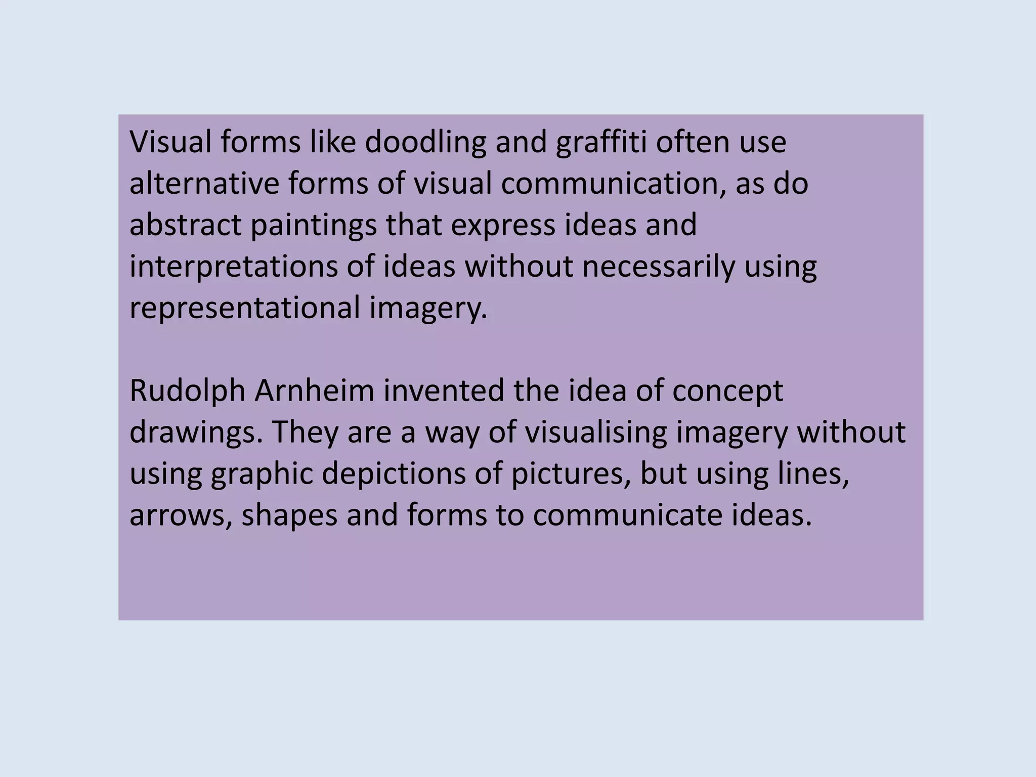 Visual forms like doodling and graffiti often use
alternative forms of visual communication, as do
abstract paintings that express ideas and
interpretations of ideas without necessarily using
representational imagery.
Rudolph Arnheim invented the idea of concept
drawings. They are a way of visualising imagery without
using graphic depictions of pictures, but using lines,
arrows, shapes and forms to communicate ideas.
 