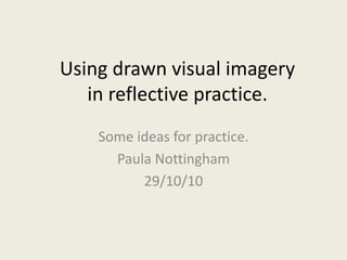 Using drawn visual imagery
in reflective practice.
Some ideas for practice.
Paula Nottingham
29/10/10
 