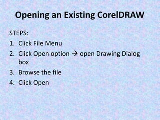 Opening an Existing CorelDRAW
STEPS:
1. Click File Menu
2. Click Open option  open Drawing Dialog
box
3. Browse the file
4. Click Open
 