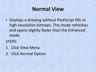 Normal View
• Displays a drawing without PostScript fills or
high-resolution bitmaps. This mode refreshes
and opens slightly faster than the Enhanced
mode.
STEPS:
1. Click View Menu
2. Click Normal Option
 