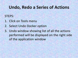 Undo, Redo a Series of Actions
STEPS:
1. Click on Tools menu
2. Select Undo Docker option
3. Undo window showing list of all the actions
performed will be displayed on the right side
of the application window
 