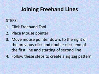 Joining Freehand Lines
STEPS:
1. Click Freehand Tool
2. Place Mouse pointer
3. Move mouse pointer down, to the right of
the previous click and double click, end of
the first line and starting of second line
4. Follow these steps to create a zig zag pattern
 