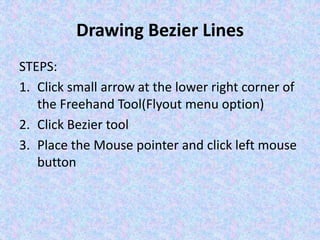 Drawing Bezier Lines
STEPS:
1. Click small arrow at the lower right corner of
the Freehand Tool(Flyout menu option)
2. Click Bezier tool
3. Place the Mouse pointer and click left mouse
button
 