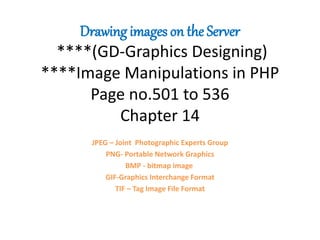Drawing images on the Server
****(GD-Graphics Designing)
****Image Manipulations in PHP
Page no.501 to 536
Chapter 14
JPEG – Joint Photographic Experts Group
PNG- Portable Network Graphics
BMP - bitmap image
GIF-Graphics Interchange Format
TIF – Tag Image File Format
 