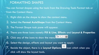 FORMATTING SHAPES
You can format shapes using the tools from the Drawing Tools Format tab or
from the Context Menu.
1. Right click on the shape to show the context menu.
2. Select the Format AutoShape from the Context Menu.
3. The Format Shape task pane will appear.
4. There are three icons namely Fill & Line, Effects and Layout & Properties
5. Click any of the icons to show the menu
6. Select the design, effects and layout you want to apply
7. Beside the object, there is a Layout Options icon which when you
click will show the layout tools.
 