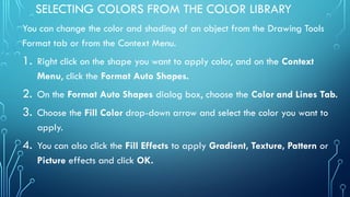 SELECTING COLORS FROM THE COLOR LIBRARY
You can change the color and shading of an object from the Drawing Tools
Format tab or from the Context Menu.
1. Right click on the shape you want to apply color, and on the Context
Menu, click the Format Auto Shapes.
2. On the Format Auto Shapes dialog box, choose the Color and Lines Tab.
3. Choose the Fill Color drop-down arrow and select the color you want to
apply.
4. You can also click the Fill Effects to apply Gradient, Texture, Pattern or
Picture effects and click OK.
 