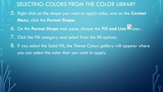SELECTING COLORS FROM THE COLOR LIBRARY
5. Right click on the shape you want to apply color, and on the Context
Menu, click the Format Shape.
6. On the Format Shape task pane, choose the Fill and Line icon .
7. Click the Fill category and select from the fill options.
8. If you select the Solid Fill, the Theme Colors gallery will appear where
you can select the color that you want to apply.
 