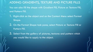 ADDING GRADIENTS, TEXTURE AND PICTURE FILLS
You can also fill the shape with Gradient Fill, Picture or Texture Fill,
and Pattern Fill.
1. Right-click on the object and on the Context Menu select Format
Shape.
2. On the Format Shape task pane, select Picture or Texture Fill or
Pattern Fill.
3. Select from the gallery of pictures, textures and pattern which
you would like to apply to the object.
 