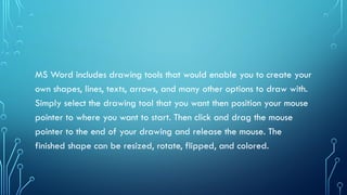 MS Word includes drawing tools that would enable you to create your
own shapes, lines, texts, arrows, and many other options to draw with.
Simply select the drawing tool that you want then position your mouse
pointer to where you want to start. Then click and drag the mouse
pointer to the end of your drawing and release the mouse. The
finished shape can be resized, rotate, flipped, and colored.
 