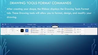 DRAWING TOOLS FORMAT COMMANDS
After creating your shape, the Ribbon displays the Drawing Tools Format
tab. These Drawing tools will allow you to format, design, and modify your
drawing.
 