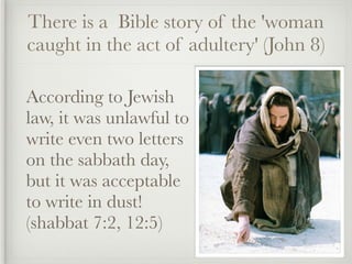 There is a Bible story of the 'woman
caught in the act of adultery' (John 8)

According to Jewish
law, it was unlawful to
write even two letters
on the sabbath day,
but it was acceptable
to write in dust!
(shabbat 7:2, 12:5)
 