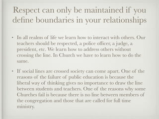 Respect can only be maintained if you
deﬁne boundaries in your relationships
•   In all realms of life we learn how to interact with others. Our
    teachers should be respected, a police ofﬁcer, a judge, a
    president, etc. We learn how to address others without
    crossing the line. In Church we have to learn how to do the
    same.
•   If social lines are crossed society can come apart. One of the
    reasons of the failure of public education is because the
    liberal way of thinking gives no importance to draw the line
    between students and teachers. One of the reasons why some
    Churches fail is because there is no line between members of
    the congregation and those that are called for full time
    ministry.
 