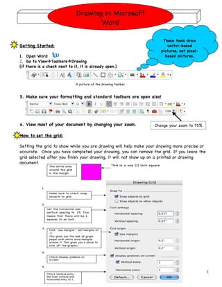 Drawing in Microsoft
                                     Word

                                                                     These tools draw
Getting Started:                                                       vector-based
                                                                    pictures, not pixel-
1. Open Word                                                          based pictures.
2. Go to ViewToolbarsDrawing
(if there is a check next to it, it is already open.)



                              A picture of the drawing toolbar


3. Make sure your formatting and standard toolbars are open also!




4. View most of your document by changing your zoom.             Change your zoom to 75%

How to set the grid:

Setting the grid to show while you are drawing will help make your drawing more precise or
accurate. Once you have completed your drawing, you can remove the grid. If you leave the
grid selected after you finish your drawing, it will not show up on a printed or drawing
document.




                                                                                             1
 