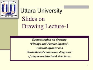 1
Slides on
Drawing Lecture-1
Demonstration on drawing
‘Fittings and Fixture layouts’,
‘Conduit layouts’ and
‘Switchboard connection diagrams’
of simple architectural structures.
Uttara University
 