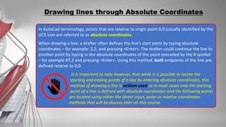 In AutoCad terminology, points that are relative to origin point 0,0 (usually identified by the
UCS icon are referred to as absolute coordinates.
When drawing a line, a drafter often defines the line’s start point by typing absolute
coordinates – for example: 2,2, and pressing <Enter>. The drafter could continue the line to
another point by typing in the absolute coordinates of the point preceded by the # symbol
– for example #7,3 and pressing <Enter>. Using this method, both endpoints of the line are
defined relative to 0,0.
It is important to note however, that while it is possible to locate the
starting and ending points of a line by entering absolute coordinates, this
method of drawing a line is seldom used as in most cases only the starting
point of a line is defined with absolute coordinates and the following points
are located using either the direct input, polar or relative coordinates
methods that will be discuss later on this course.
Drawing lines through Absolute Coordinates
 