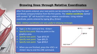 After first points entered, your next points can be entered by specifying the next
coordinate compare/relative from the first points. The relative coordinate started
with symbol “@” tell AutoCAD it was a relative coordinates. Using relative
coordinate, points entered by typing @x,y [Enter]
Note: relative coordinates are very useful in drawing rectangle.
Drawing lines through Relative Coordinates
 Type L in the command line. <Enter>
 Specify first point: Pick any point in the
graphics area.
 Specify next point: Type @50,50
 Specify next point: Type @0,25
 Specify next point: Type @30,0
 When you are finished, press the <ESC> or
<Enter> key to end the LINE command.
 