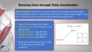 Polar coordinates used when you need to draw the next points at specify angle.
Polar coordinates system in AutoCAD specifies distance length at which angle. Using
polar coordinate, points entered by typing @distance<angle [Enter]
Drawing lines through Polar Coordinates
 Type L in the command line. (Enter>
 Specify first point: Pick any point in the
graphics area.
 Specify next point: Type @70<45
 Specify next point: Type @25<90
 Specify next point: Type @30<0
 When you are finished, press the <ESC>
or <Enter> key to end the LINE
command.
 
