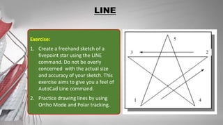 LINE
Exercise:
1. Create a freehand sketch of a
fivepoint star using the LINE
command. Do not be overly
concerned with the actual size
and accuracy of your sketch. This
exercise aims to give you a feel of
AutoCad Line command.
2. Practice drawing lines by using
Ortho Mode and Polar tracking.
 
