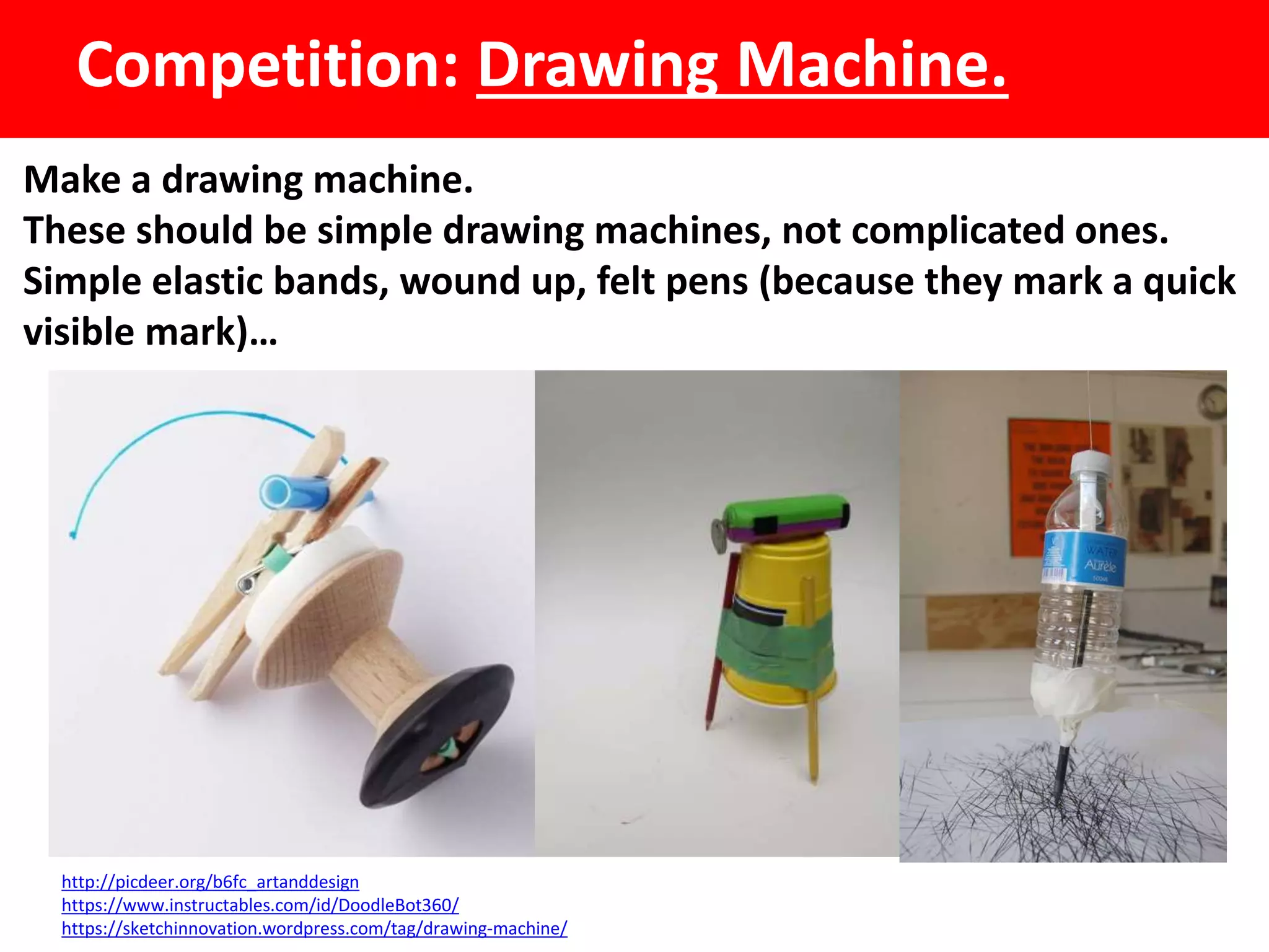 Competition: Drawing Machine.
Make a drawing machine.
These should be simple drawing machines, not complicated ones.
Simple elastic bands, wound up, felt pens (because they mark a quick
visible mark)…
http://picdeer.org/b6fc_artanddesign
https://www.instructables.com/id/DoodleBot360/
https://sketchinnovation.wordpress.com/tag/drawing-machine/