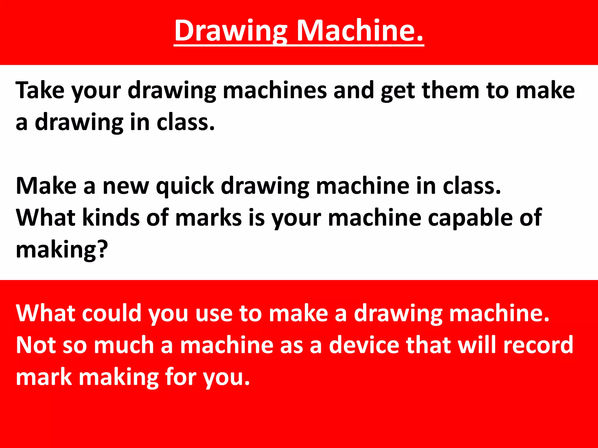 Drawing Machine.
Take your drawing machines and get them to make
a drawing in class.
Make a new quick drawing machine in class.
What kinds of marks is your machine capable of
making?
What could you use to make a drawing machine.
Not so much a machine as a device that will record
mark making for you.