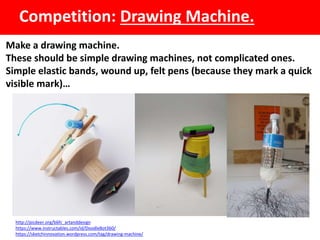 Competition: Drawing Machine.
Make a drawing machine.
These should be simple drawing machines, not complicated ones.
Simple elastic bands, wound up, felt pens (because they mark a quick
visible mark)…
http://picdeer.org/b6fc_artanddesign
https://www.instructables.com/id/DoodleBot360/
https://sketchinnovation.wordpress.com/tag/drawing-machine/
 