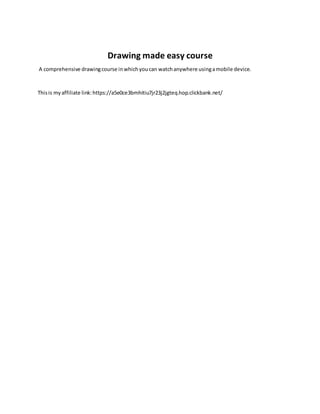 Drawing made easy course
A comprehensive drawingcourse inwhichyoucan watchanywhere usingamobile device.
Thisis myaffiliate link:https://a5e0ce3bmhitiu7jr23j2jgteq.hop.clickbank.net/
 