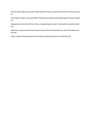 end.One of the legshasa pointedneedle fittedatthe lower endwhere asthe otherendhasprovision
for
insertingpencillead.Circlesupto120mm diametersare drawnbykeepingthe legsof compassstraight.
For
drawingcirclesmore than150 mm radius,a lengtheningbarisused.Itisadvisable tokeepthe needle
end
about1mm longcomparedtothat of pencil endsothat while drawingcircles,whenthe needle endis
pressed
it goesinside the drawingsheetbyasmall distance (approximately1mm).Referfig.1A.8.
 