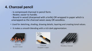 - Is compressed charcoal in pencil form.
- Neater, easier to handle.
- Bound in wood (sharpened with a knife) OR wrapped in paper which is
unwrapped as the charcoal wears away OR woodless.
4. Charcoal pencil
• Used for sketching, shading, drawing details, layering and creating tonal values.
• It makes a smooth blending with a rich dark pigmentation.
Charcoal
Bound in wood
Charcoal
Wrapped in paper
Woodless charcoal
 