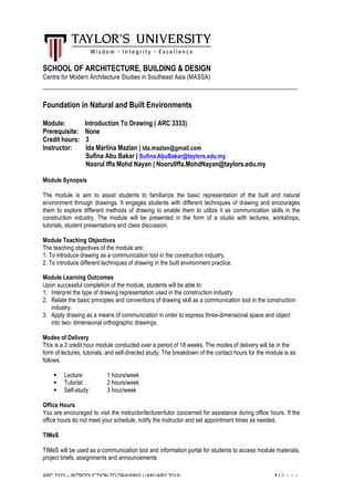 ARC 3333 – INTRODUCTION TO DRAWING (JANUARY 2014) 1 | P a g e
SCHOOL OF ARCHITECTURE, BUILDING & DESIGN
Centre for Modern Architecture Studies in Southeast Asia (MASSA)
___________________________________________________________________
Foundation in Natural and Built Environments
Module: Introduction To Drawing ( ARC 3333)
Prerequisite: None
Credit hours: 3
Instructor: Ida Marlina Mazlan | Ida.mazlan@gmail.com
Sufina Abu Bakar | Sufina.AbuBakar@taylors.edu.my
Noorul Iffa Mohd Nayan | NoorulIffa.MohdNayan@taylors.edu.my
Module Synopsis
The module is aim to assist students to familiarize the basic representation of the built and natural
environment through drawings. It engages students with different techniques of drawing and encourages
them to explore different methods of drawing to enable them to utilize it as communication skills in the
construction industry. The module will be presented in the form of a studio with lectures, workshops,
tutorials, student presentations and class discussion.
Module Teaching Objectives
The teaching objectives of the module are:
1. To introduce drawing as a communication tool in the construction industry.
2. To introduce different techniques of drawing in the built environment practice.
Module Learning Outcomes
Upon successful completion of the module, students will be able to:
1. Interpret the type of drawing representation used in the construction industry
2. Relate the basic principles and conventions of drawing skill as a communication tool in the construction
industry.
3. Apply drawing as a means of communication in order to express three-dimensional space and object
into two- dimensional orthographic drawings.
Modes of Delivery
This is a 3 credit hour module conducted over a period of 18 weeks. The modes of delivery will be in the
form of lectures, tutorials, and self-directed study. The breakdown of the contact hours for the module is as
follows:
! Lecture: 1 hours/week
! Tutorial: 2 hours/week
! Self-study: 3 hour/week
Office Hours
You are encouraged to visit the instructor/lecturer/tutor concerned for assistance during office hours. If the
office hours do not meet your schedule, notify the instructor and set appointment times as needed.
TIMeS
TIMeS will be used as a communication tool and information portal for students to access module materials,
project briefs, assignments and announcements
 