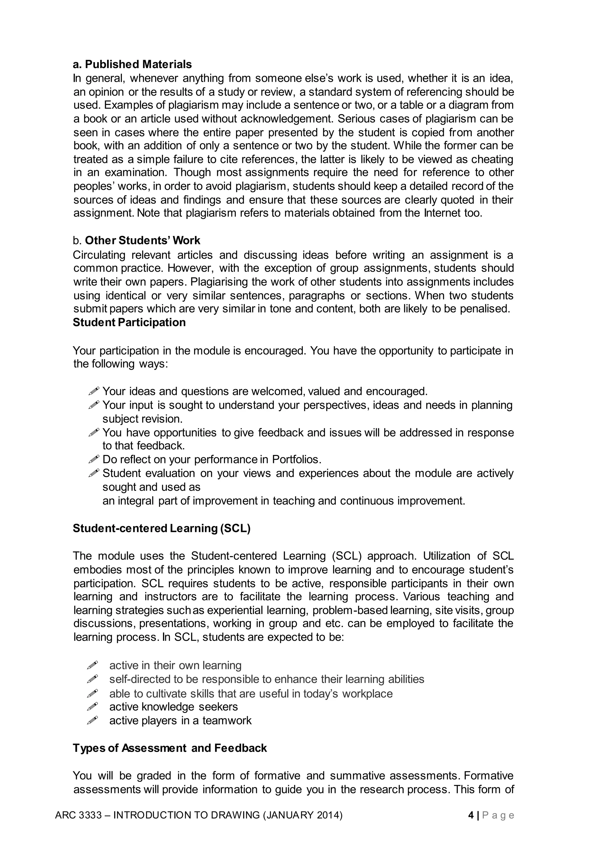 ARC 3333 – INTRODUCTION TO DRAWING (JANUARY 2014) 4 | P a g e
a. Published Materials
In general, whenever anything from someone else’s work is used, whether it is an idea,
an opinion or the results of a study or review, a standard system of referencing should be
used. Examples of plagiarism may include a sentence or two, or a table or a diagram from
a book or an article used without acknowledgement. Serious cases of plagiarism can be
seen in cases where the entire paper presented by the student is copied from another
book, with an addition of only a sentence or two by the student. While the former can be
treated as a simple failure to cite references, the latter is likely to be viewed as cheating
in an examination. Though most assignments require the need for reference to other
peoples’ works, in order to avoid plagiarism, students should keep a detailed record of the
sources of ideas and findings and ensure that these sources are clearly quoted in their
assignment. Note that plagiarism refers to materials obtained from the Internet too.
b. Other Students’ Work
Circulating relevant articles and discussing ideas before writing an assignment is a
common practice. However, with the exception of group assignments, students should
write their own papers. Plagiarising the work of other students into assignments includes
using identical or very similar sentences, paragraphs or sections. When two students
submit papers which are very similar in tone and content, both are likely to be penalised.
Student Participation
Your participation in the module is encouraged. You have the opportunity to participate in
the following ways:
 Your ideas and questions are welcomed, valued and encouraged.
 Your input is sought to understand your perspectives, ideas and needs in planning
subject revision.
 You have opportunities to give feedback and issues will be addressed in response
to that feedback.
 Do reflect on your performance in Portfolios.
 Student evaluation on your views and experiences about the module are actively
sought and used as
an integral part of improvement in teaching and continuous improvement.
Student-centered Learning (SCL)
The module uses the Student-centered Learning (SCL) approach. Utilization of SCL
embodies most of the principles known to improve learning and to encourage student’s
participation. SCL requires students to be active, responsible participants in their own
learning and instructors are to facilitate the learning process. Various teaching and
learning strategies suchas experiential learning, problem-based learning, site visits, group
discussions, presentations, working in group and etc. can be employed to facilitate the
learning process. In SCL, students are expected to be:
 active in their own learning
 self-directed to be responsible to enhance their learning abilities
 able to cultivate skills that are useful in today’s workplace
 active knowledge seekers
 active players in a teamwork
Types of Assessment and Feedback
You will be graded in the form of formative and summative assessments. Formative
assessments will provide information to guide you in the research process. This form of
 