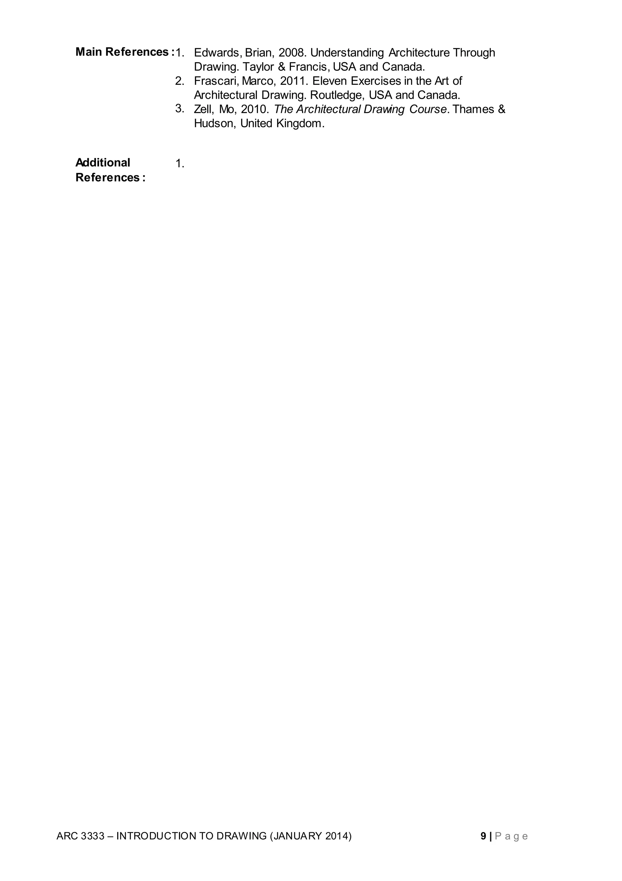 ARC 3333 – INTRODUCTION TO DRAWING (JANUARY 2014) 9 | P a g e
Main References :1. Edwards, Brian, 2008. Understanding Architecture Through
Drawing. Taylor & Francis, USA and Canada.
2. Frascari, Marco, 2011. Eleven Exercises in the Art of
Architectural Drawing. Routledge, USA and Canada.
3. Zell, Mo, 2010. The Architectural Drawing Course. Thames &
Hudson, United Kingdom.
Additional
References :
1.
 