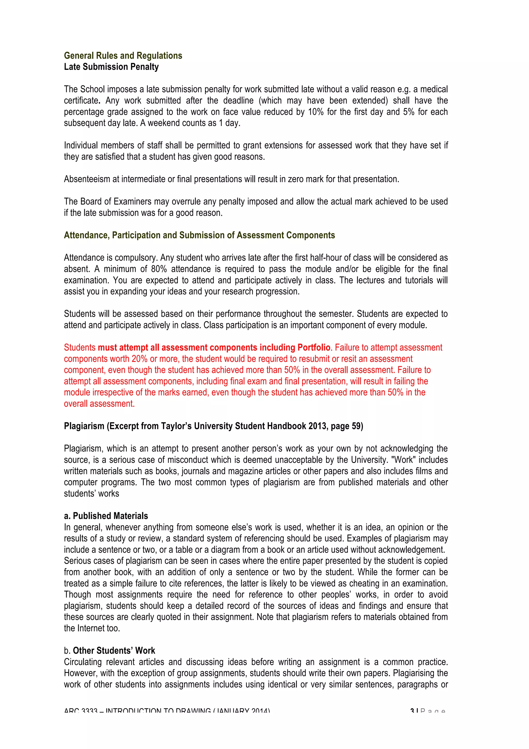 General Rules and Regulations 
Late Submission Penalty 
The School imposes a late submission penalty for work submitted late without a valid reason e.g. a medical 
certificate. Any work submitted after the deadline (which may have been extended) shall have the 
percentage grade assigned to the work on face value reduced by 10% for the first day and 5% for each 
subsequent day late. A weekend counts as 1 day. 
Individual members of staff shall be permitted to grant extensions for assessed work that they have set if 
they are satisfied that a student has given good reasons. 
Absenteeism at intermediate or final presentations will result in zero mark for that presentation. 
The Board of Examiners may overrule any penalty imposed and allow the actual mark achieved to be used 
if the late submission was for a good reason. 
Attendance, Participation and Submission of Assessment Components 
Attendance is compulsory. Any student who arrives late after the first half-hour of class will be considered as 
absent. A minimum of 80% attendance is required to pass the module and/or be eligible for the final 
examination. You are expected to attend and participate actively in class. The lectures and tutorials will 
assist you in expanding your ideas and your research progression. 
Students will be assessed based on their performance throughout the semester. Students are expected to 
attend and participate actively in class. Class participation is an important component of every module. 
Students must attempt all assessment components including Portfolio. Failure to attempt assessment 
components worth 20% or more, the student would be required to resubmit or resit an assessment 
component, even though the student has achieved more than 50% in the overall assessment. Failure to 
attempt all assessment components, including final exam and final presentation, will result in failing the 
module irrespective of the marks earned, even though the student has achieved more than 50% in the 
overall assessment. 
Plagiarism (Excerpt from Taylor’s University Student Handbook 2013, page 59) 
Plagiarism, which is an attempt to present another person’s work as your own by not acknowledging the 
source, is a serious case of misconduct which is deemed unacceptable by the University. "Work" includes 
written materials such as books, journals and magazine articles or other papers and also includes films and 
computer programs. The two most common types of plagiarism are from published materials and other 
students’ works 
a. Published Materials 
In general, whenever anything from someone else’s work is used, whether it is an idea, an opinion or the 
results of a study or review, a standard system of referencing should be used. Examples of plagiarism may 
include a sentence or two, or a table or a diagram from a book or an article used without acknowledgement. 
Serious cases of plagiarism can be seen in cases where the entire paper presented by the student is copied 
from another book, with an addition of only a sentence or two by the student. While the former can be 
treated as a simple failure to cite references, the latter is likely to be viewed as cheating in an examination. 
Though most assignments require the need for reference to other peoples’ works, in order to avoid 
plagiarism, students should keep a detailed record of the sources of ideas and findings and ensure that 
these sources are clearly quoted in their assignment. Note that plagiarism refers to materials obtained from 
the Internet too. 
b. Other Students’ Work 
Circulating relevant articles and discussing ideas before writing an assignment is a common practice. 
However, with the exception of group assignments, students should write their own papers. Plagiarising the 
work of other students into assignments includes using identical or very similar sentences, paragraphs or 
ARC 3333 – INTRODUCTION TO DRAWING (JANUARY 2014) 3 | P a g e 
 