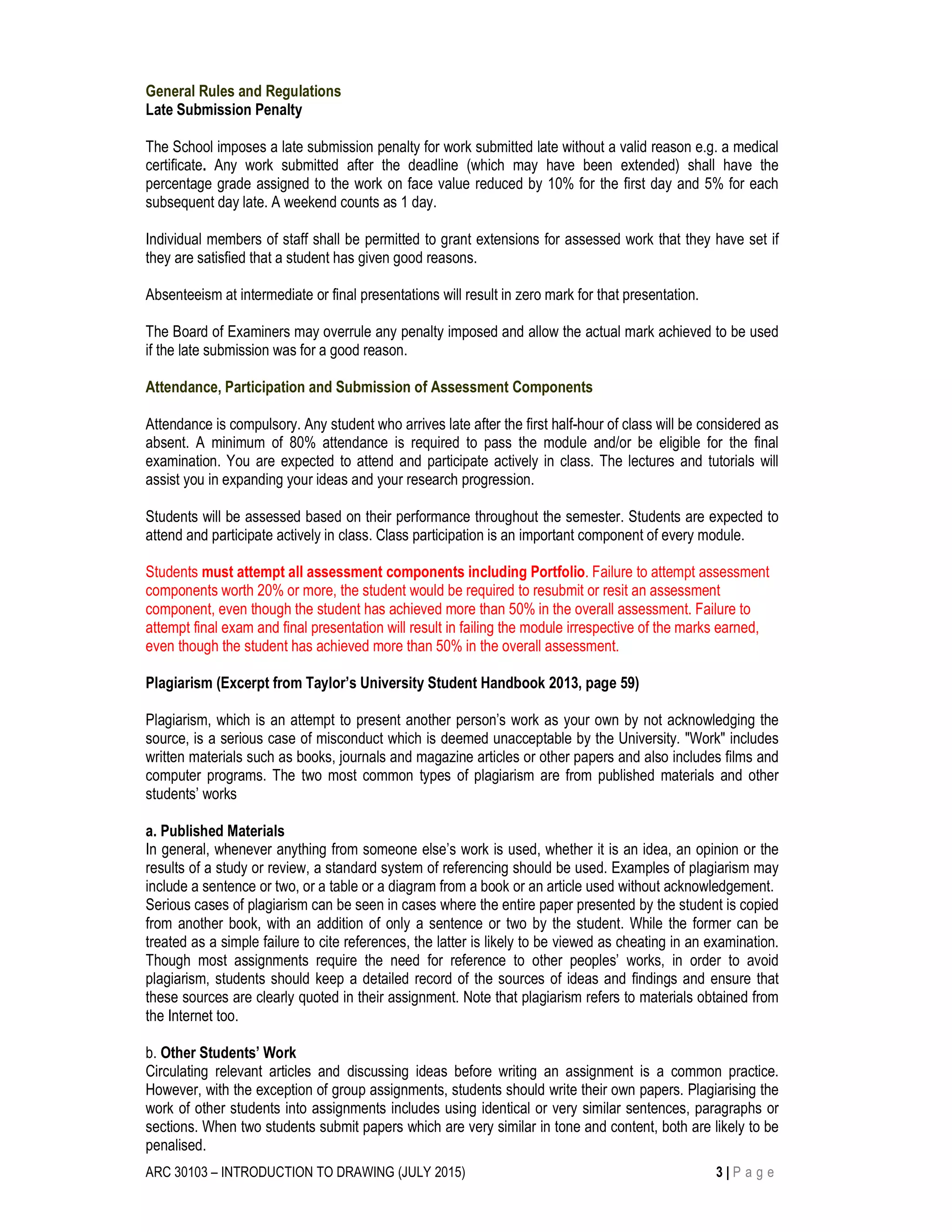 ARC 30103 – INTRODUCTION TO DRAWING (JULY 2015) 3 | P a g e
General Rules and Regulations
Late Submission Penalty
The School imposes a late submission penalty for work submitted late without a valid reason e.g. a medical
certificate. Any work submitted after the deadline (which may have been extended) shall have the
percentage grade assigned to the work on face value reduced by 10% for the first day and 5% for each
subsequent day late. A weekend counts as 1 day.
Individual members of staff shall be permitted to grant extensions for assessed work that they have set if
they are satisfied that a student has given good reasons.
Absenteeism at intermediate or final presentations will result in zero mark for that presentation.
The Board of Examiners may overrule any penalty imposed and allow the actual mark achieved to be used
if the late submission was for a good reason.
Attendance, Participation and Submission of Assessment Components
Attendance is compulsory. Any student who arrives late after the first half-hour of class will be considered as
absent. A minimum of 80% attendance is required to pass the module and/or be eligible for the final
examination. You are expected to attend and participate actively in class. The lectures and tutorials will
assist you in expanding your ideas and your research progression.
Students will be assessed based on their performance throughout the semester. Students are expected to
attend and participate actively in class. Class participation is an important component of every module.
Students must attempt all assessment components including Portfolio. Failure to attempt assessment
components worth 20% or more, the student would be required to resubmit or resit an assessment
component, even though the student has achieved more than 50% in the overall assessment. Failure to
attempt final exam and final presentation will result in failing the module irrespective of the marks earned,
even though the student has achieved more than 50% in the overall assessment.
Plagiarism (Excerpt from Taylor’s University Student Handbook 2013, page 59)
Plagiarism, which is an attempt to present another person’s work as your own by not acknowledging the
source, is a serious case of misconduct which is deemed unacceptable by the University. "Work" includes
written materials such as books, journals and magazine articles or other papers and also includes films and
computer programs. The two most common types of plagiarism are from published materials and other
students’ works
a. Published Materials
In general, whenever anything from someone else’s work is used, whether it is an idea, an opinion or the
results of a study or review, a standard system of referencing should be used. Examples of plagiarism may
include a sentence or two, or a table or a diagram from a book or an article used without acknowledgement.
Serious cases of plagiarism can be seen in cases where the entire paper presented by the student is copied
from another book, with an addition of only a sentence or two by the student. While the former can be
treated as a simple failure to cite references, the latter is likely to be viewed as cheating in an examination.
Though most assignments require the need for reference to other peoples’ works, in order to avoid
plagiarism, students should keep a detailed record of the sources of ideas and findings and ensure that
these sources are clearly quoted in their assignment. Note that plagiarism refers to materials obtained from
the Internet too.
b. Other Students’ Work
Circulating relevant articles and discussing ideas before writing an assignment is a common practice.
However, with the exception of group assignments, students should write their own papers. Plagiarising the
work of other students into assignments includes using identical or very similar sentences, paragraphs or
sections. When two students submit papers which are very similar in tone and content, both are likely to be
penalised.
 