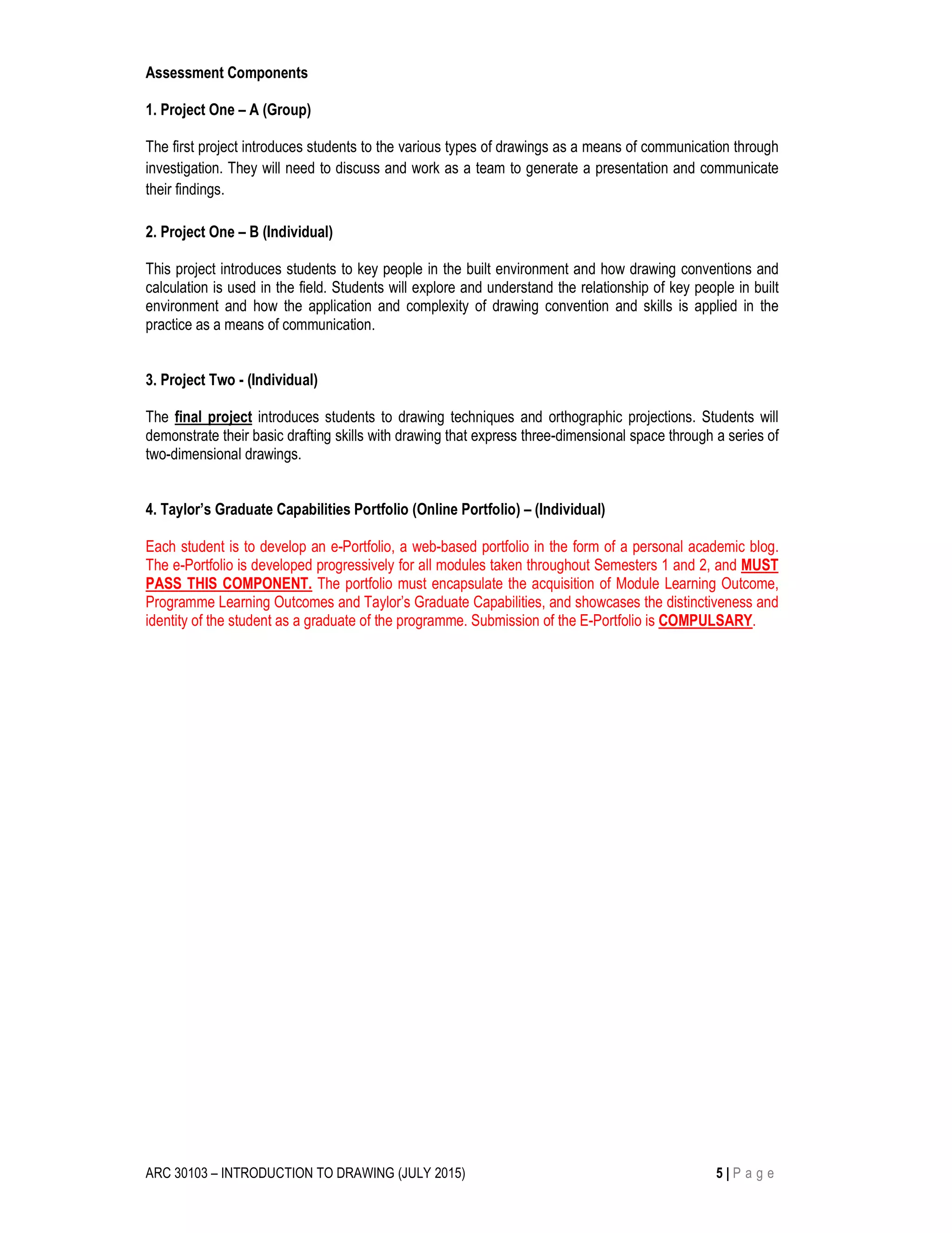 ARC 30103 – INTRODUCTION TO DRAWING (JULY 2015) 5 | P a g e
Assessment Components
1. Project One – A (Group)
The first project introduces students to the various types of drawings as a means of communication through
investigation. They will need to discuss and work as a team to generate a presentation and communicate
their findings.
2. Project One – B (Individual)
This project introduces students to key people in the built environment and how drawing conventions and
calculation is used in the field. Students will explore and understand the relationship of key people in built
environment and how the application and complexity of drawing convention and skills is applied in the
practice as a means of communication.
3. Project Two - (Individual)
The final project introduces students to drawing techniques and orthographic projections. Students will
demonstrate their basic drafting skills with drawing that express three-dimensional space through a series of
two-dimensional drawings.
4. Taylor’s Graduate Capabilities Portfolio (Online Portfolio) – (Individual)
Each student is to develop an e-Portfolio, a web-based portfolio in the form of a personal academic blog.
The e-Portfolio is developed progressively for all modules taken throughout Semesters 1 and 2, and MUST
PASS THIS COMPONENT. The portfolio must encapsulate the acquisition of Module Learning Outcome,
Programme Learning Outcomes and Taylor’s Graduate Capabilities, and showcases the distinctiveness and
identity of the student as a graduate of the programme. Submission of the E-Portfolio is COMPULSARY.
 