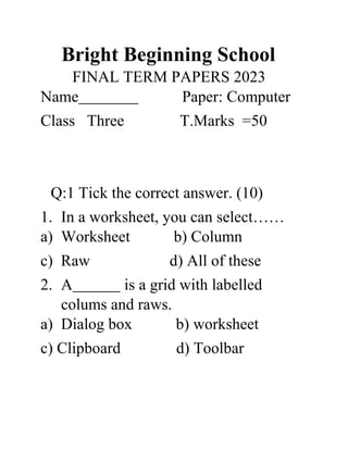 Bright Beginning School
FINAL TERM PAPERS 2023
Name Paper: Computer
Class Three T.Marks =50
Q:1 Tick the correct answer. (10)
1. In a worksheet, you can select……
a) Worksheet b) Column
c) Raw d) All of these
2. A is a grid with labelled
colums and raws.
a) Dialog box b) worksheet
c) Clipboard d) Toolbar
 