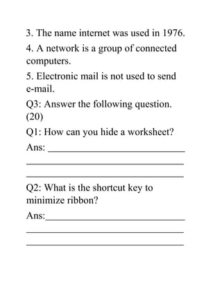 3. The name internet was used in 1976.
4. A network is a group of connected
computers.
5. Electronic mail is not used to send
e-mail.
Q3: Answer the following question.
(20)
Q1: How can you hide a worksheet?
Ans:
Q2: What is the shortcut key to
minimize ribbon?
Ans:
 