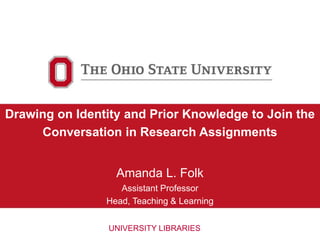 Drawing on Identity and Prior Knowledge to Join the
Conversation in Research Assignments
Amanda L. Folk
Assistant Professor
Head, Teaching & Learning
UNIVERSITY LIBRARIES
 