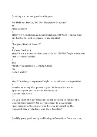 Drawing on the assigned readings—
“
We Bail out Banks, But Not Desperate Students”
by
Jesse Jackson
(
http://www.suntimes.com/news/jackson/8389726-452/we-bail-
out-banks-but-not-desperate-students.html
),
“Forgive Student Loans?”
by
Richard Vedder (
http://www.nationalreview.com/articles/279716/forgive-student-
loans-richard-vedder
),
and
“Higher Education’s Coming Crisis”
by
Robert Zaller
(
http://thetriangle.org/op-ed/higher-educations-coming-crisis/
)
—write an essay that presents your informed stance or
opinion—your position—on the issue of “
student loan crisis
.”
Do you think the government should do more to relieve the
student-loan burden? Or do you object to government
involvement in this matter and believe it should be the
responsibility of students and their families?
Qualify your position by collecting information from sources,
 