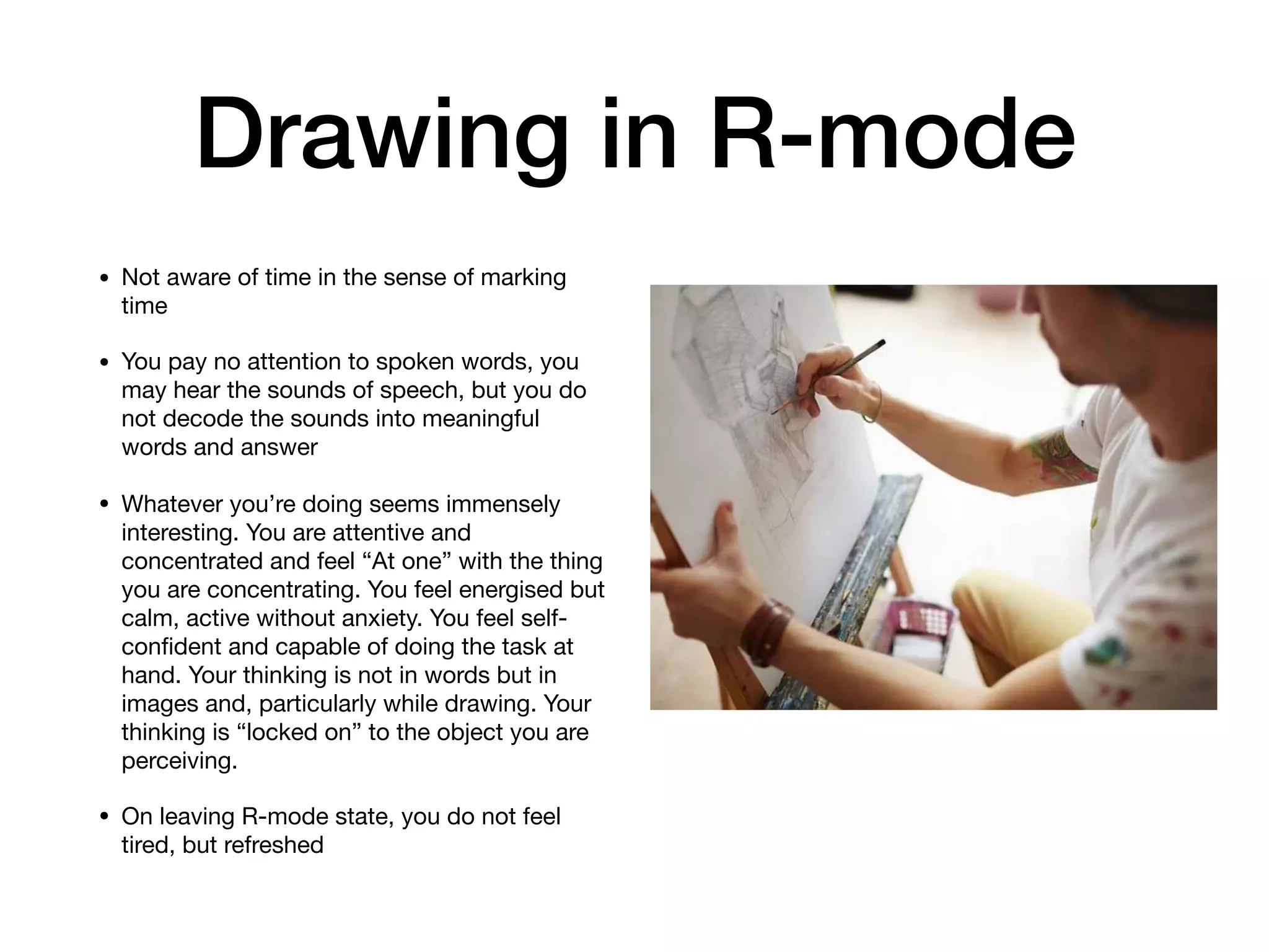 Drawing in R-mode
• Not aware of time in the sense of marking
time

• You pay no attention to spoken words, you
may hear the sounds of speech, but you do
not decode the sounds into meaningful
words and answer

• Whatever you’re doing seems immensely
interesting. You are attentive and
concentrated and feel “At one” with the thing
you are concentrating. You feel energised but
calm, active without anxiety. You feel self-
conﬁdent and capable of doing the task at
hand. Your thinking is not in words but in
images and, particularly while drawing. Your
thinking is “locked on” to the object you are
perceiving.

• On leaving R-mode state, you do not feel
tired, but refreshed
 