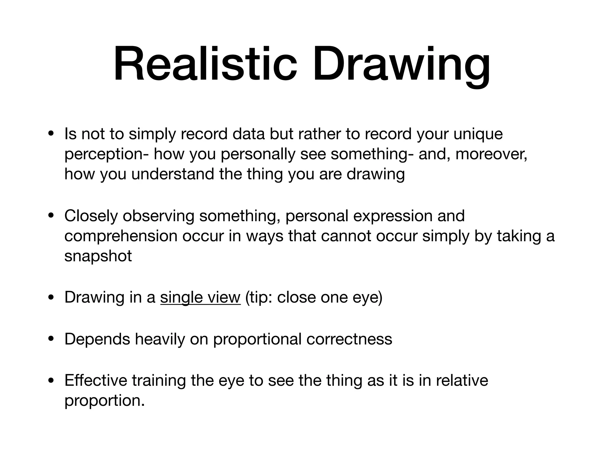 Realistic Drawing
• Is not to simply record data but rather to record your unique
perception- how you personally see something- and, moreover,
how you understand the thing you are drawing

• Closely observing something, personal expression and
comprehension occur in ways that cannot occur simply by taking a
snapshot

• Drawing in a single view (tip: close one eye)

• Depends heavily on proportional correctness

• Eﬀective training the eye to see the thing as it is in relative
proportion.
 