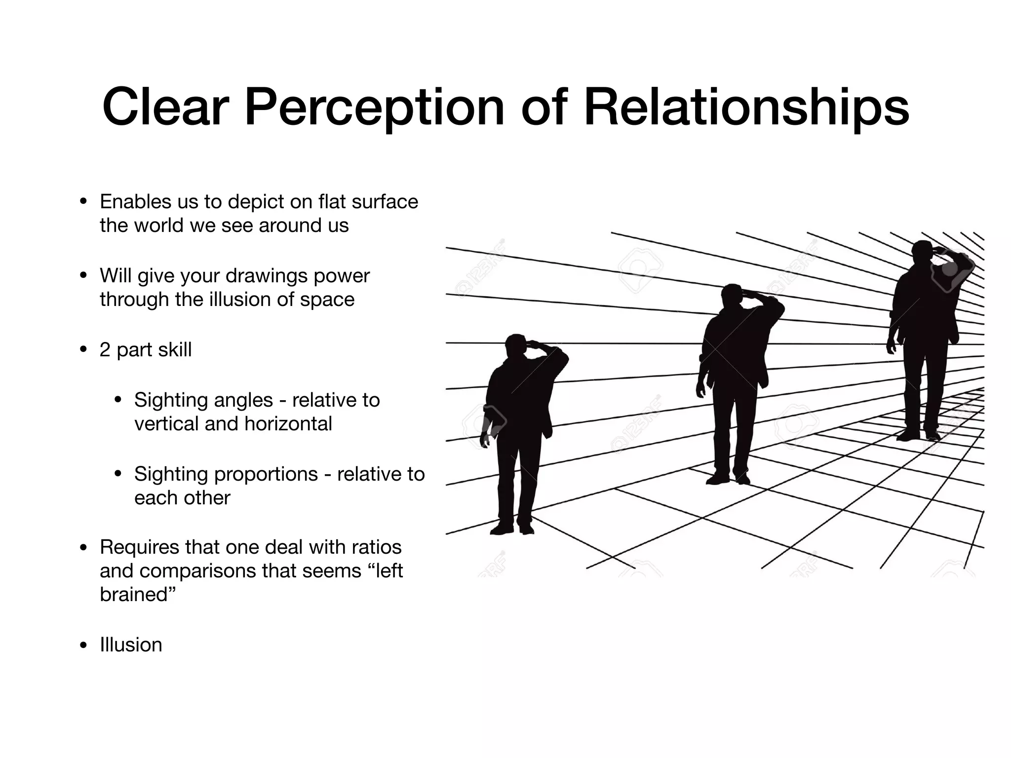 Clear Perception of Relationships
• Enables us to depict on ﬂat surface
the world we see around us

• Will give your drawings power
through the illusion of space

• 2 part skill

• Sighting angles - relative to
vertical and horizontal

• Sighting proportions - relative to
each other

• Requires that one deal with ratios
and comparisons that seems “left
brained”

• Illusion
 