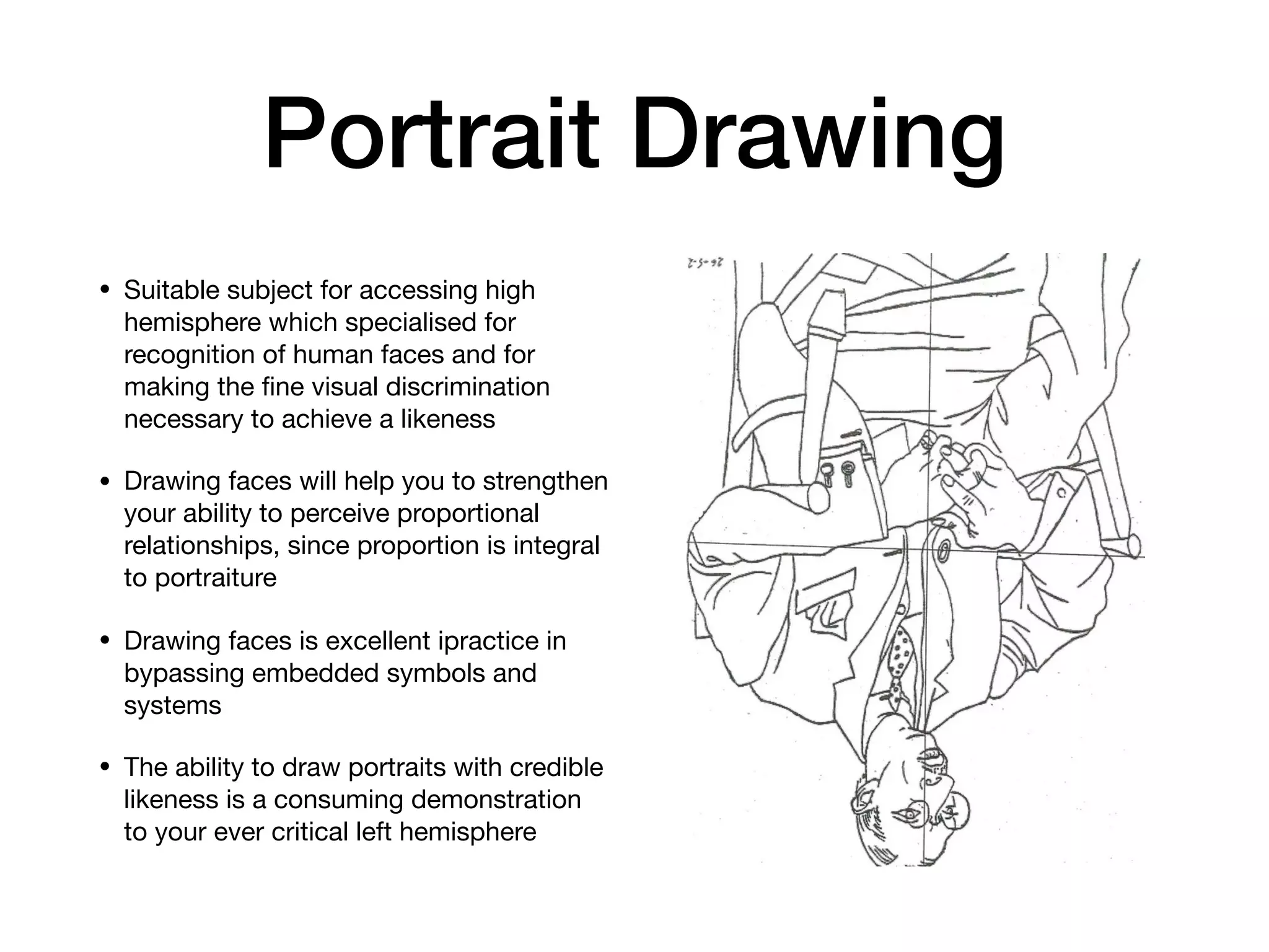 Portrait Drawing
• Suitable subject for accessing high
hemisphere which specialised for
recognition of human faces and for
making the ﬁne visual discrimination
necessary to achieve a likeness

• Drawing faces will help you to strengthen
your ability to perceive proportional
relationships, since proportion is integral
to portraiture

• Drawing faces is excellent ipractice in
bypassing embedded symbols and
systems

• The ability to draw portraits with credible
likeness is a consuming demonstration
to your ever critical left hemisphere
 