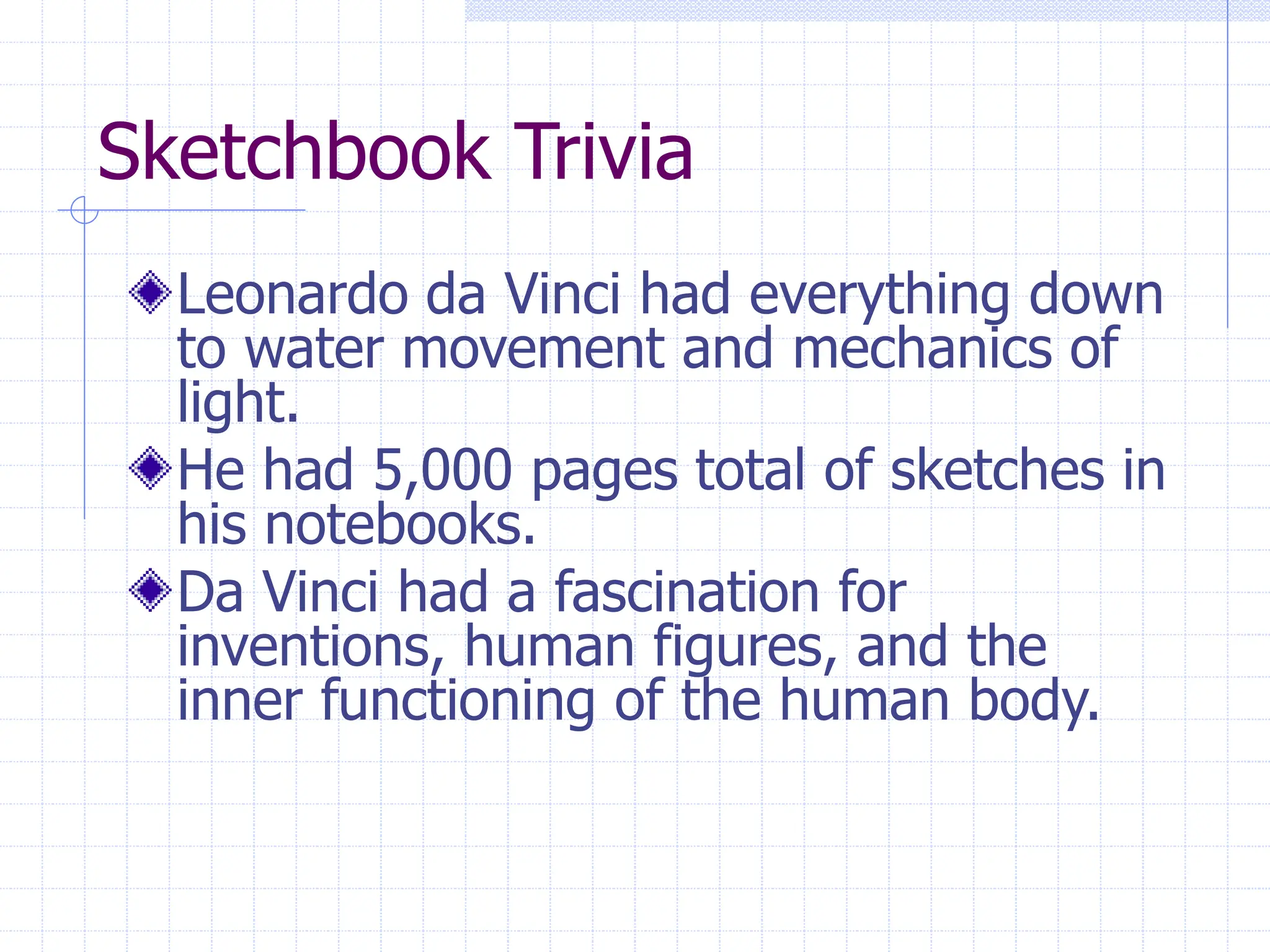 Sketchbook Trivia
Leonardo da Vinci had everything down
to water movement and mechanics of
light.
He had 5,000 pages total of sketches in
his notebooks.
Da Vinci had a fascination for
inventions, human figures, and the
inner functioning of the human body.
 