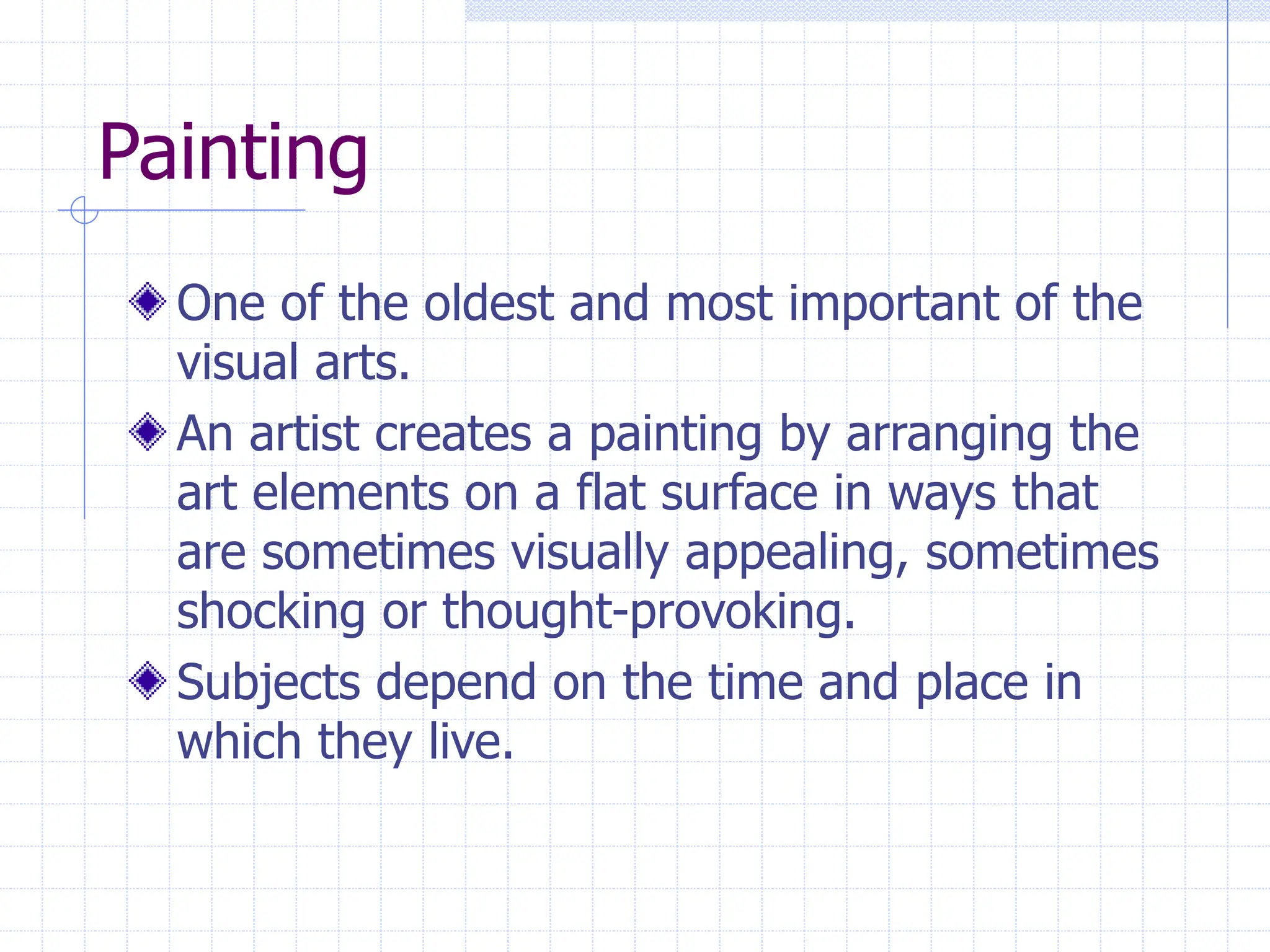 Painting
One of the oldest and most important of the
visual arts.
An artist creates a painting by arranging the
art elements on a flat surface in ways that
are sometimes visually appealing, sometimes
shocking or thought-provoking.
Subjects depend on the time and place in
which they live.
 