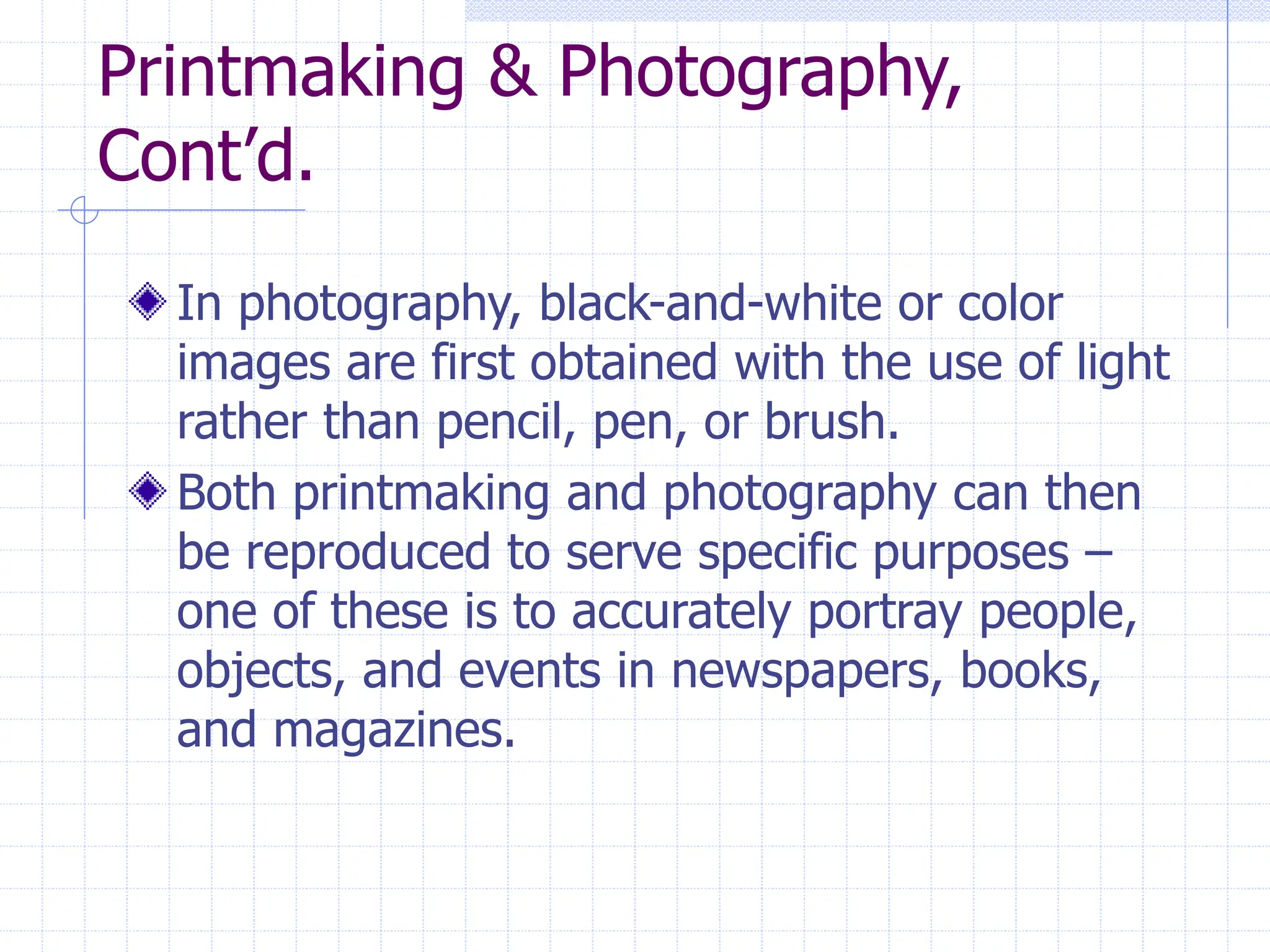 Printmaking & Photography,
Cont’d.
In photography, black-and-white or color
images are first obtained with the use of light
rather than pencil, pen, or brush.
Both printmaking and photography can then
be reproduced to serve specific purposes –
one of these is to accurately portray people,
objects, and events in newspapers, books,
and magazines.
 