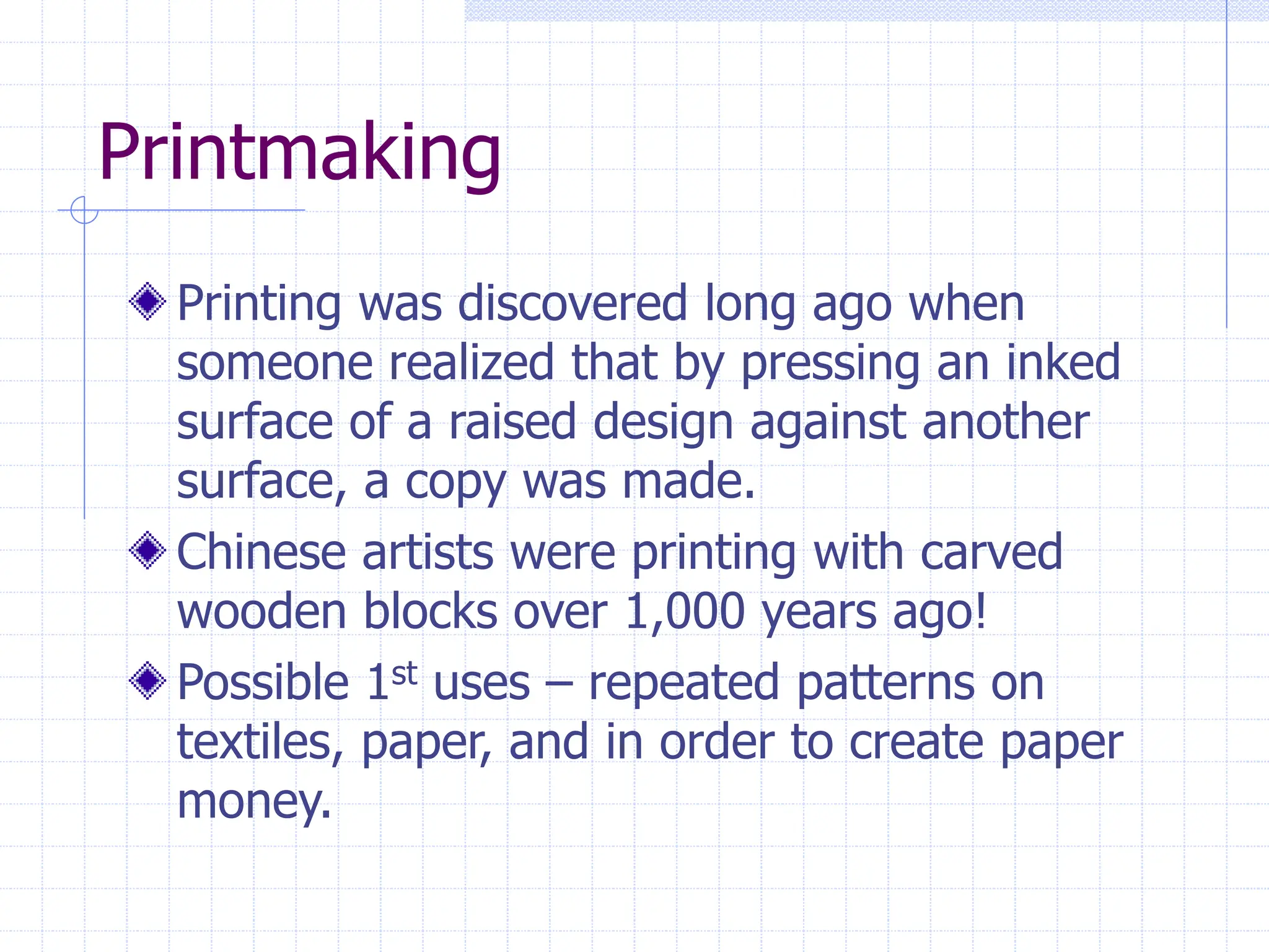Printmaking
Printing was discovered long ago when
someone realized that by pressing an inked
surface of a raised design against another
surface, a copy was made.
Chinese artists were printing with carved
wooden blocks over 1,000 years ago!
Possible 1st uses – repeated patterns on
textiles, paper, and in order to create paper
money.
 