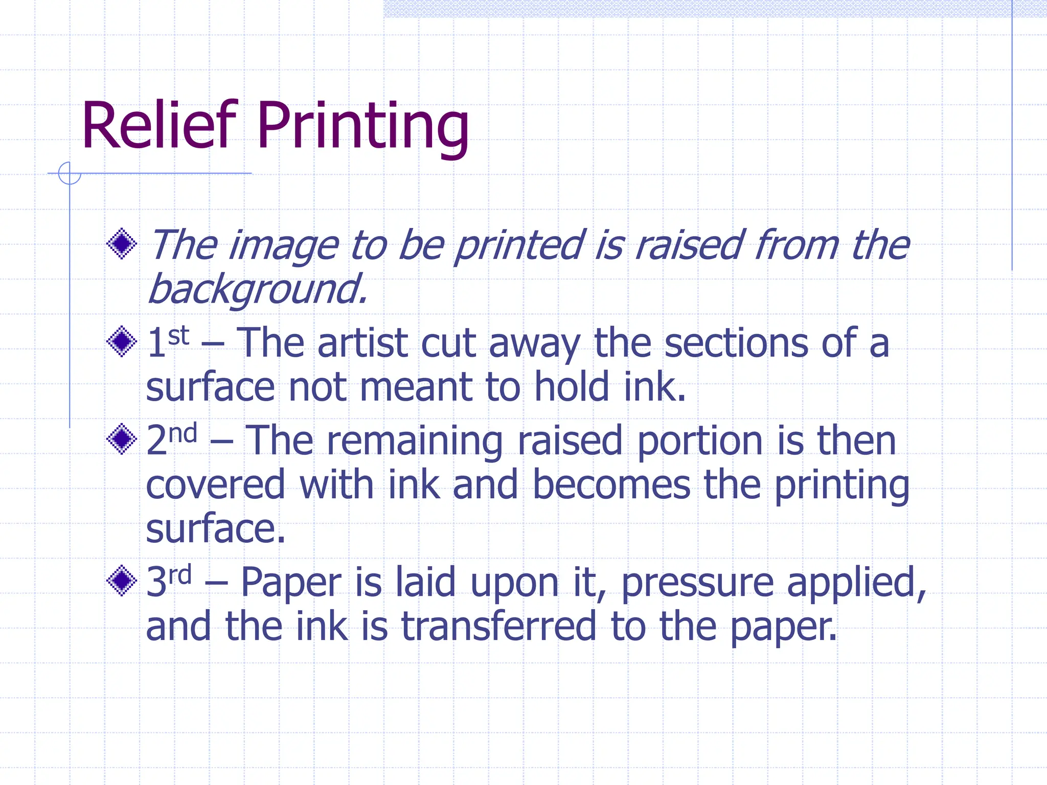 Relief Printing
The image to be printed is raised from the
background.
1st – The artist cut away the sections of a
surface not meant to hold ink.
2nd – The remaining raised portion is then
covered with ink and becomes the printing
surface.
3rd – Paper is laid upon it, pressure applied,
and the ink is transferred to the paper.
 