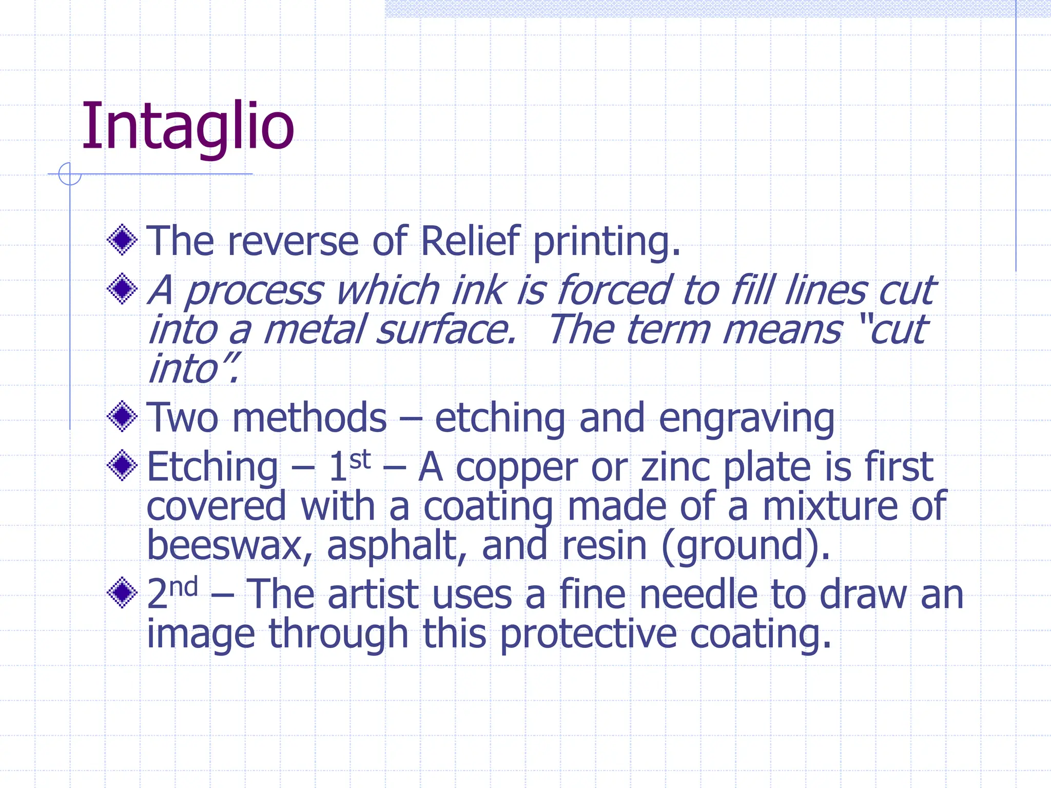 Intaglio
The reverse of Relief printing.
A process which ink is forced to fill lines cut
into a metal surface. The term means “cut
into”.
Two methods – etching and engraving
Etching – 1st – A copper or zinc plate is first
covered with a coating made of a mixture of
beeswax, asphalt, and resin (ground).
2nd – The artist uses a fine needle to draw an
image through this protective coating.
 